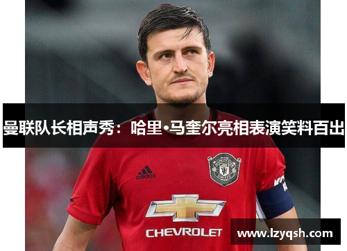 曼联队长相声秀：哈里·马奎尔亮相表演笑料百出